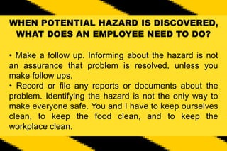 WHEN POTENTIAL HAZARD IS DISCOVERED,
WHAT DOES AN EMPLOYEE NEED TO DO?
• Make a follow up. Informing about the hazard is not
an assurance that problem is resolved, unless you
make follow ups.
• Record or file any reports or documents about the
problem. Identifying the hazard is not the only way to
make everyone safe. You and I have to keep ourselves
clean, to keep the food clean, and to keep the
workplace clean.
 