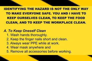 IDENTIFYING THE HAZARD IS NOT THE ONLY WAY
TO MAKE EVERYONE SAFE. YOU AND I HAVE TO
KEEP OURSELVES CLEAN, TO KEEP THE FOOD
CLEAN, AND TO KEEP THE WORKPLACE CLEAN.
A. To Keep Oneself Clean
1. Wash hands thoroughly.
2. Keep the finger nails short and clean.
3. Always wear PPE while at work.
4. Wear mask anywhere and
5. Remove all accessories before working.
 