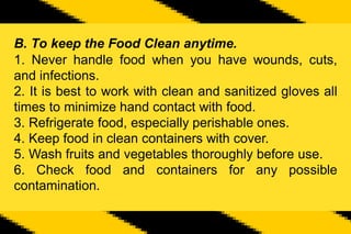 B. To keep the Food Clean anytime.
1. Never handle food when you have wounds, cuts,
and infections.
2. It is best to work with clean and sanitized gloves all
times to minimize hand contact with food.
3. Refrigerate food, especially perishable ones.
4. Keep food in clean containers with cover.
5. Wash fruits and vegetables thoroughly before use.
6. Check food and containers for any possible
contamination.
 