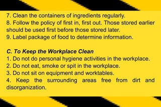7. Clean the containers of ingredients regularly.
8. Follow the policy of first in, first out. Those stored earlier
should be used first before those stored later.
9. Label package of food to determine information.
C. To Keep the Workplace Clean
1. Do not do personal hygiene activities in the workplace.
2. Do not eat, smoke or spit in the workplace.
3. Do not sit on equipment and worktables.
4. Keep the surrounding areas free from dirt and
disorganization.
 