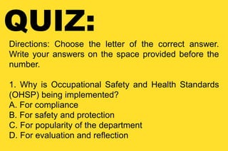 QUIZ:
Directions: Choose the letter of the correct answer.
Write your answers on the space provided before the
number.
1. Why is Occupational Safety and Health Standards
(OHSP) being implemented?
A. For compliance
B. For safety and protection
C. For popularity of the department
D. For evaluation and reflection
 