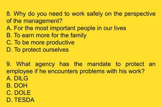 8. Why do you need to work safely on the perspective
of the management?
A. For the most important people in our lives
B. To earn more for the family
C. To be more productive
D. To protect ourselves
9. What agency has the mandate to protect an
employee if he encounters problems with his work?
A. DILG
B. DOH
C. DOLE
D. TESDA
 