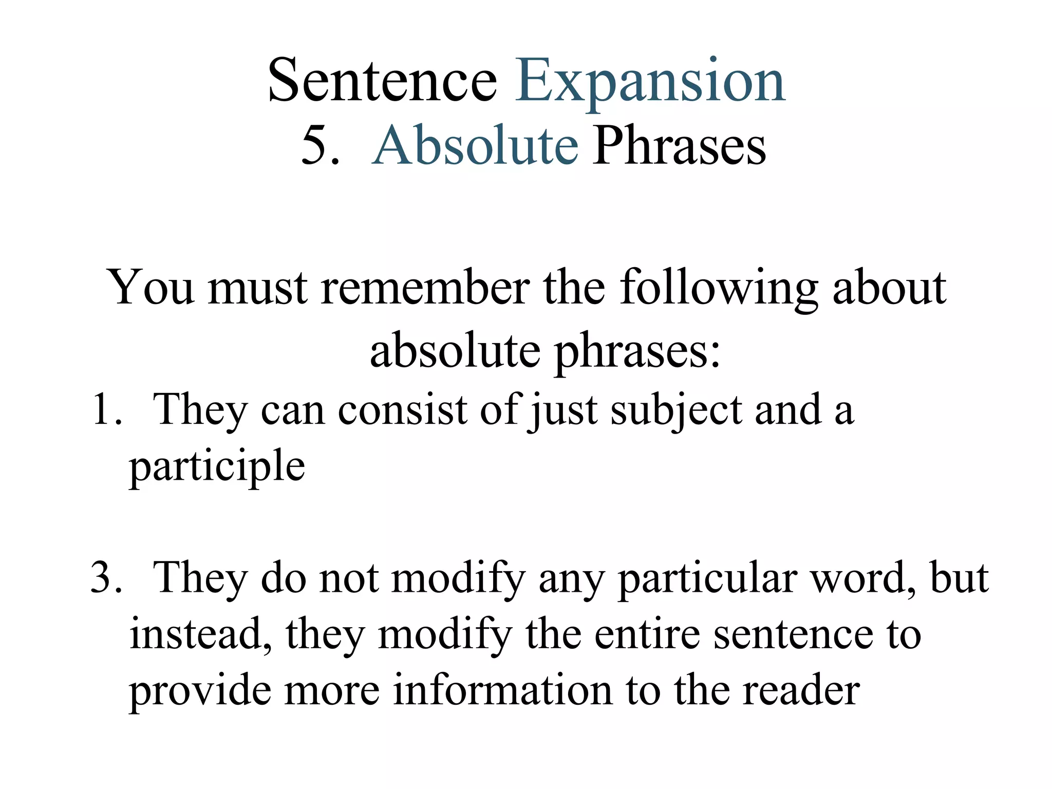 Sentence  Expansion 5.   Absolute   Phrases You must remember the following about absolute phrases: They can consist of just subject and a participle They do not modify any particular word, but instead, they modify the entire sentence to provide more information to the reader . 