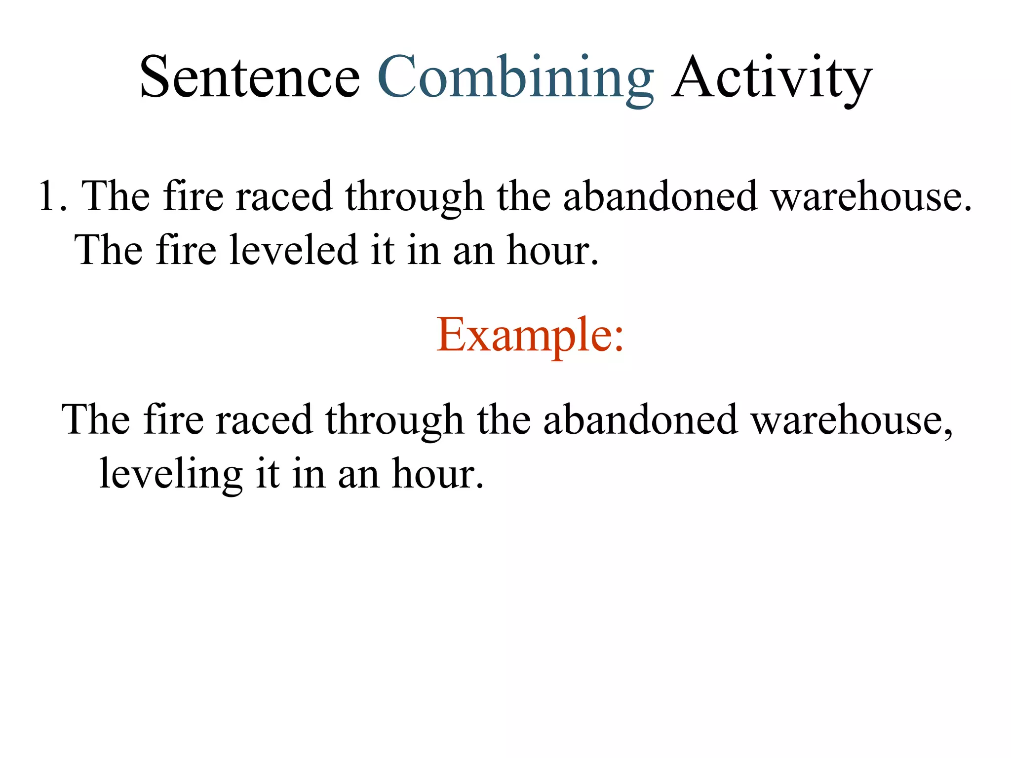 Sentence  Combining  Activity 1. The fire raced through the abandoned warehouse. The fire leveled it in an hour. Example: The fire raced through the abandoned warehouse, leveling it in an hour. 