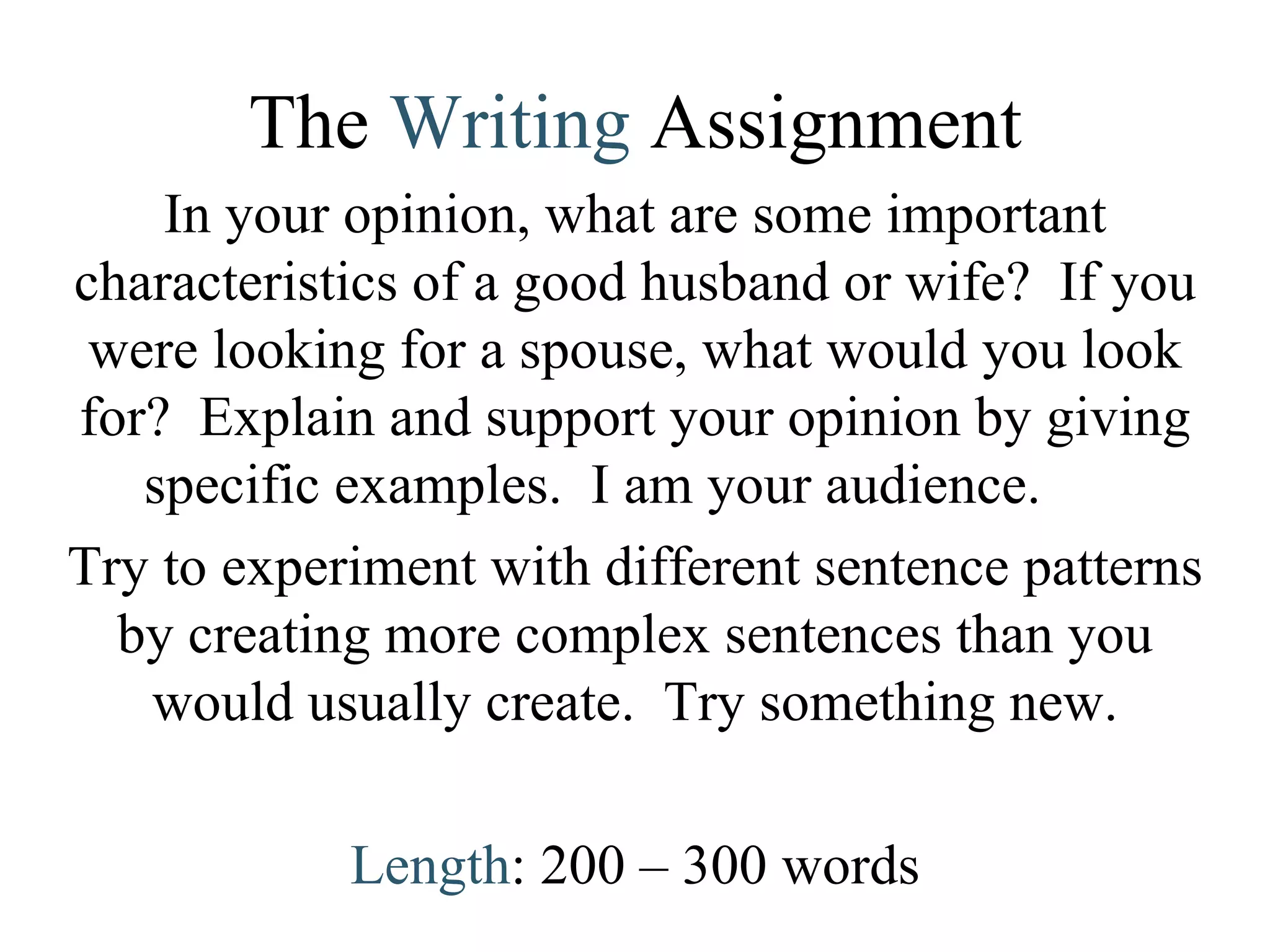 The  Writing   Assignment In your opinion, what are some important characteristics of a good husband or wife?  If you were looking for a spouse, what would you look for?  Explain and support your opinion by giving specific examples.  I am your audience.  Try to experiment with different sentence patterns by creating more complex sentences than you would usually create.  Try something new. Length : 200 – 300 words 