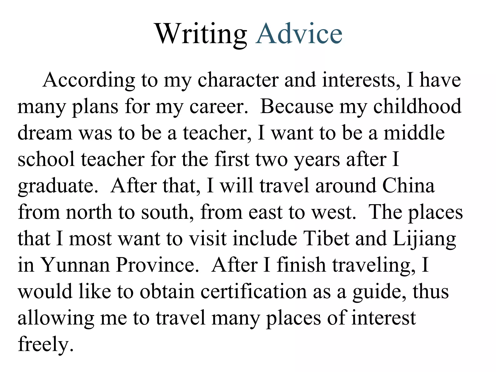 Writing  Advice According to my character and interests, I have many plans for my career.  Because my childhood dream was to be a teacher, I want to be a middle school teacher for the first two years after I graduate.  After that, I will travel around China from north to south, from east to west.  The places that I most want to visit include Tibet and Lijiang in Yunnan Province.  After I finish traveling, I would like to obtain certification as a guide, thus allowing me to travel many places of interest freely. 