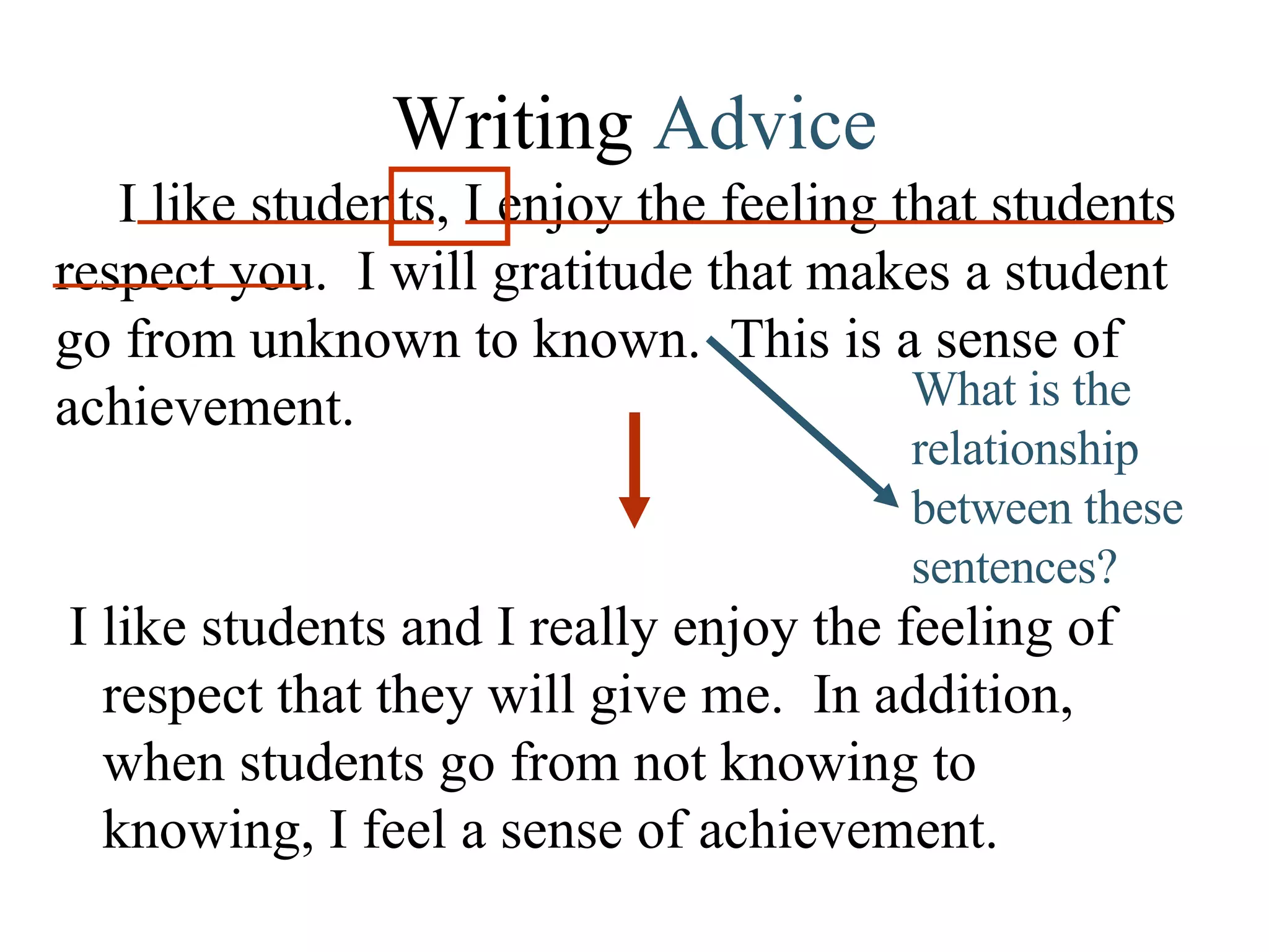 Writing  Advice I like students, I enjoy the feeling that students respect you.  I will gratitude that makes a student go from unknown to known.  This is a sense of achievement.  I like students and I really enjoy the feeling of respect that they will give me.  In addition, when students go from not knowing to knowing, I feel a sense of achievement.  What is the relationship between these sentences? 