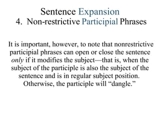 Sentence  Expansion 4.   Non-restrictive  Participial   Phrases It is important, however, to note that nonrestrictive participial phrases can open or close the sentence  only  if it modifies the subject—that is, when the subject of the participle is also the subject of the sentence and is in regular subject position.  Otherwise, the participle will “dangle.”   
