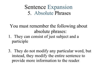 Sentence  Expansion 5.   Absolute   Phrases You must remember the following about absolute phrases: They can consist of just subject and a participle They do not modify any particular word, but instead, they modify the entire sentence to provide more information to the reader . 