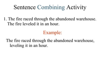 Sentence  Combining  Activity 1. The fire raced through the abandoned warehouse. The fire leveled it in an hour. Example: The fire raced through the abandoned warehouse, leveling it in an hour. 
