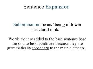Sentence  Expansion Subordination  means ‘being of lower structural rank.’   Words that are added to the bare sentence base are said to be subordinate because they are grammatically  secondary  to the main elements.  