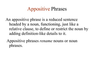 Appositive  Phrases An appositive phrase is a reduced sentence headed by a noun, functioning, just like a relative clause, to define or restrict the noun by adding definition-like details to it.  Appositive phrases  rename  nouns or noun phrases. 
