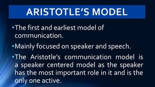 ARISTOTLE’S MODEL
•The first and earliest model of
communication.
•Mainly focused on speaker and speech.
•The Aristotle’s communication model is
a speaker centered model as the speaker
has the most important role in it and is the
only one active.
 