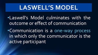 LASWELL’S MODEL
•Laswell’s Model culminates with the
outcome or effect of communication
•Communication is a one-way process
in which only the communicator is the
active participant
 