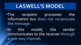 LASWELL’S MODEL
•The recipient processes the
information but does not reciprocate
the message.
•In this model, the sender
communicates to the receiver through
a one-way channel.
 