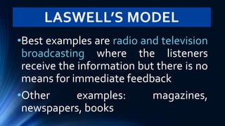 LASWELL’S MODEL
•Best examples are radio and television
broadcasting where the listeners
receive the information but there is no
means for immediate feedback
•Other examples: magazines,
newspapers, books
 