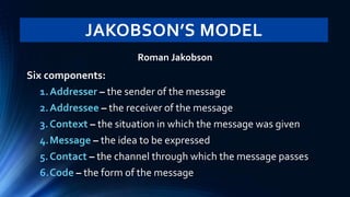 JAKOBSON’S MODEL
Roman Jakobson
Six components:
1.Addresser – the sender of the message
2.Addressee – the receiver of the message
3.Context – the situation in which the message was given
4.Message – the idea to be expressed
5.Contact – the channel through which the message passes
6.Code – the form of the message
 