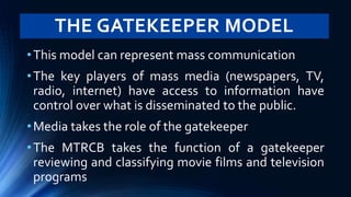 THE GATEKEEPER MODEL
•This model can represent mass communication
•The key players of mass media (newspapers, TV,
radio, internet) have access to information have
control over what is disseminated to the public.
•Media takes the role of the gatekeeper
•The MTRCB takes the function of a gatekeeper
reviewing and classifying movie films and television
programs
 