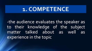 1. COMPETENCE
-the audience evaluates the speaker as
to their knowledge of the subject
matter talked about as well as
experience in the topic
 