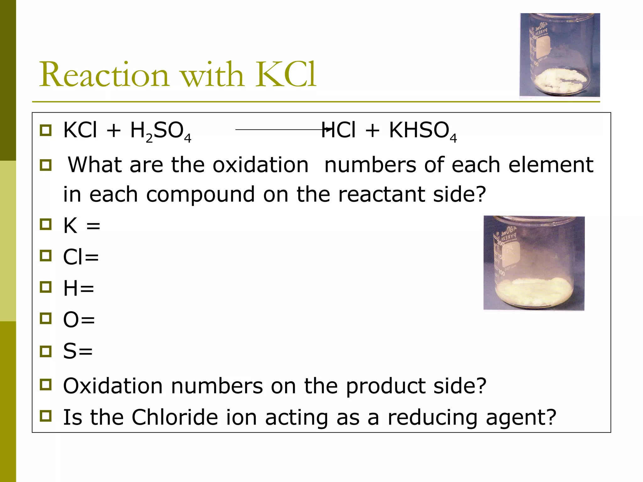 Reaction with KCl  KCl + H 2 SO 4  HCl + KHSO 4 What are the oxidation  numbers of each element in each compound on the reactant side? K = Cl= H= O= S=   Oxidation numbers on the product side? Is the Chloride ion acting as a reducing agent? 