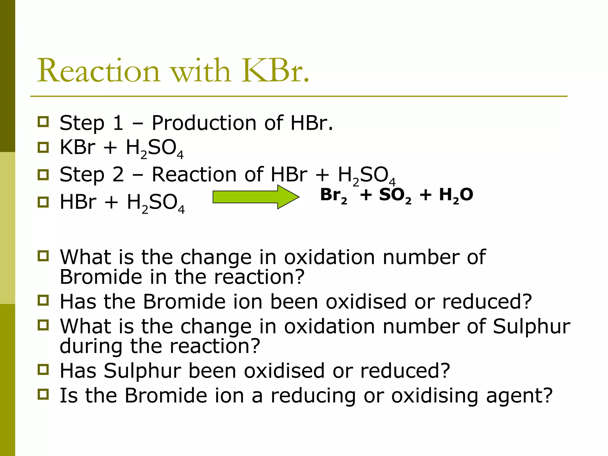 Reaction with KBr. Step 1 – Production of HBr. KBr + H 2 SO 4 Step 2 – Reaction of HBr + H 2 SO 4 HBr + H 2 SO 4  What is the change in oxidation number of Bromide in the reaction? Has the Bromide ion been oxidised or reduced? What is the change in oxidation number of Sulphur during the reaction? Has Sulphur been oxidised or reduced? Is the Bromide ion a reducing or oxidising agent? Br 2   + SO 2  + H 2 O 