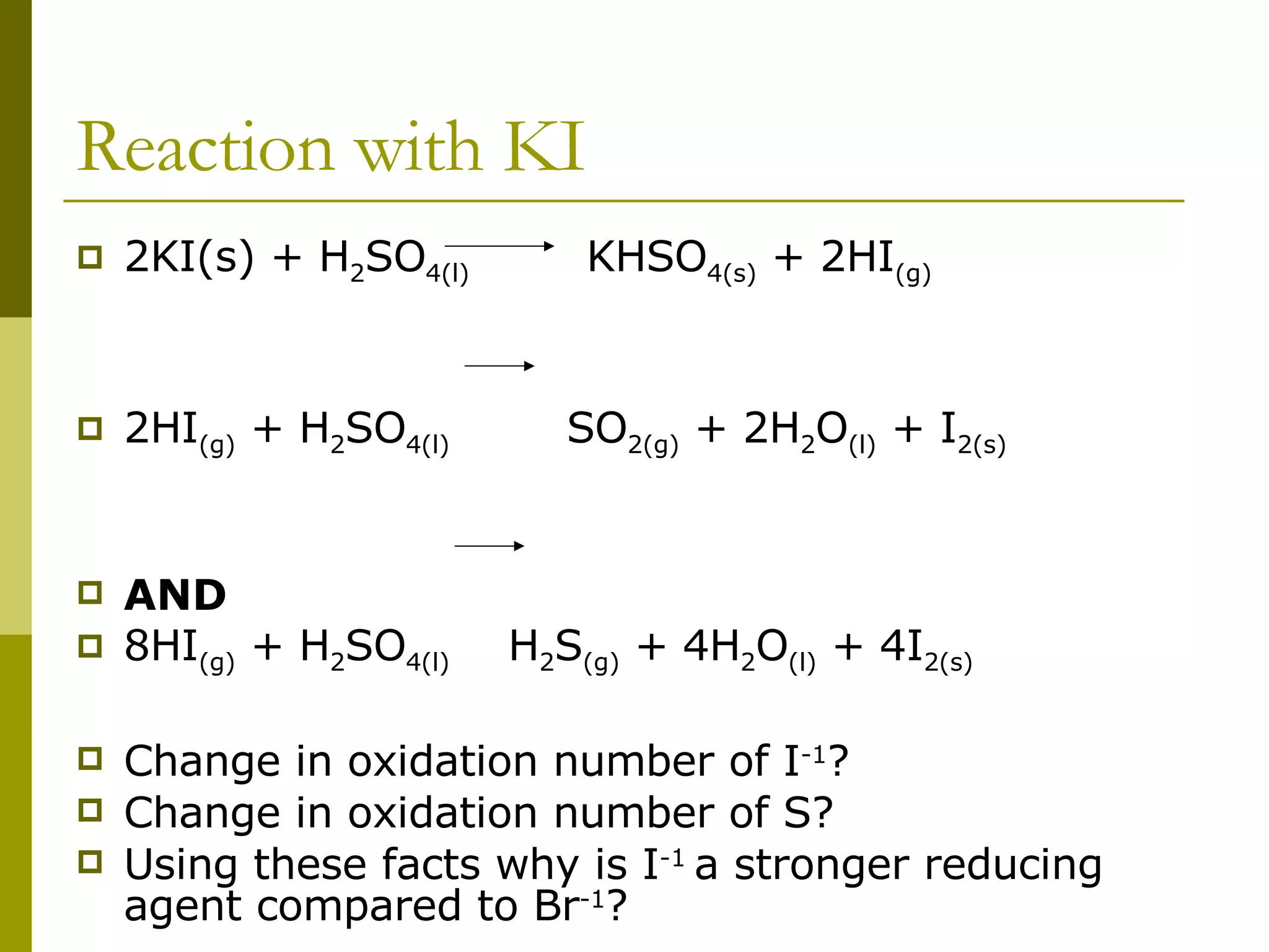 Reaction with KI 2KI(s) + H 2 SO 4(l)   KHSO 4(s)  + 2HI (g) 2HI (g)  + H 2 SO 4(l)   SO 2(g)  + 2H 2 O (l)  + I 2(s) AND   8HI (g)  + H 2 SO 4(l)   H 2 S (g)  + 4H 2 O (l)  + 4I 2(s) Change in oxidation number of I -1 ? Change in oxidation number of S? Using these facts why is I -1  a stronger reducing agent compared to Br -1 ? 
