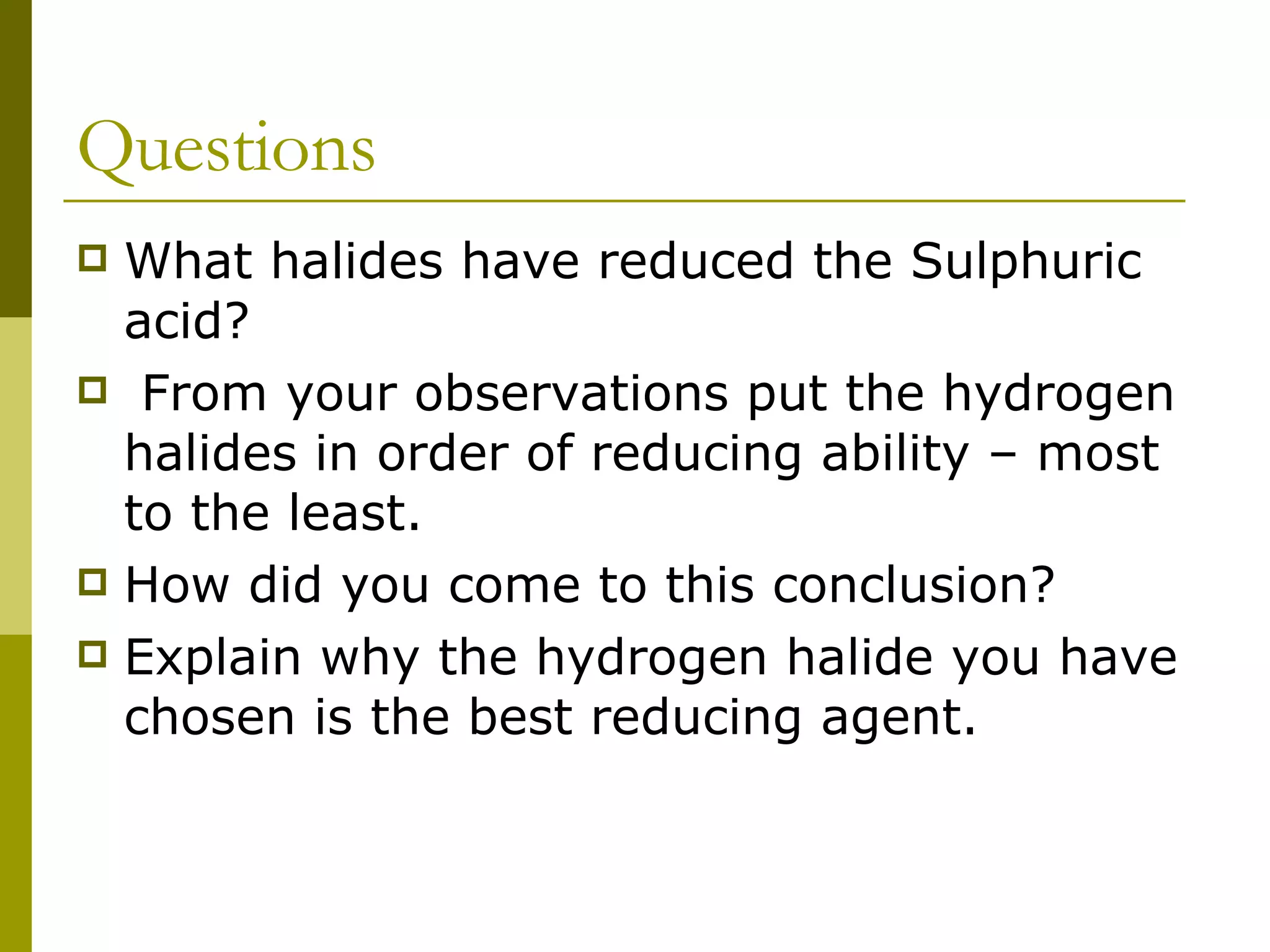Questions What halides have reduced the Sulphuric acid? From your observations put the hydrogen halides in order of reducing ability – most to the least. How did you come to this conclusion?  Explain why the hydrogen halide you have chosen is the best reducing agent.  