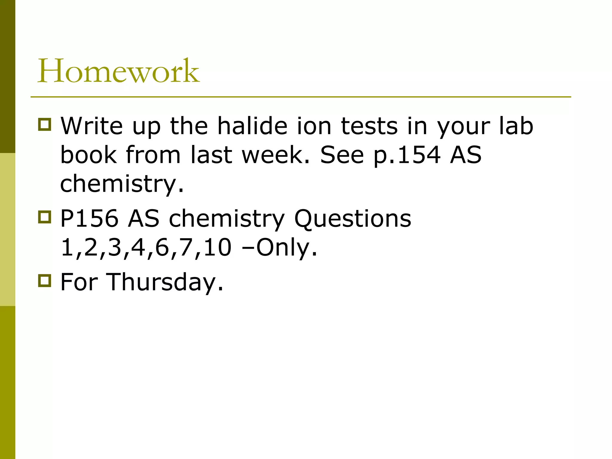 Homework Write up the halide ion tests in your lab book from last week. See p.154 AS chemistry. P156 AS chemistry Questions 1,2,3,4,6,7,10 –Only. For Thursday.  