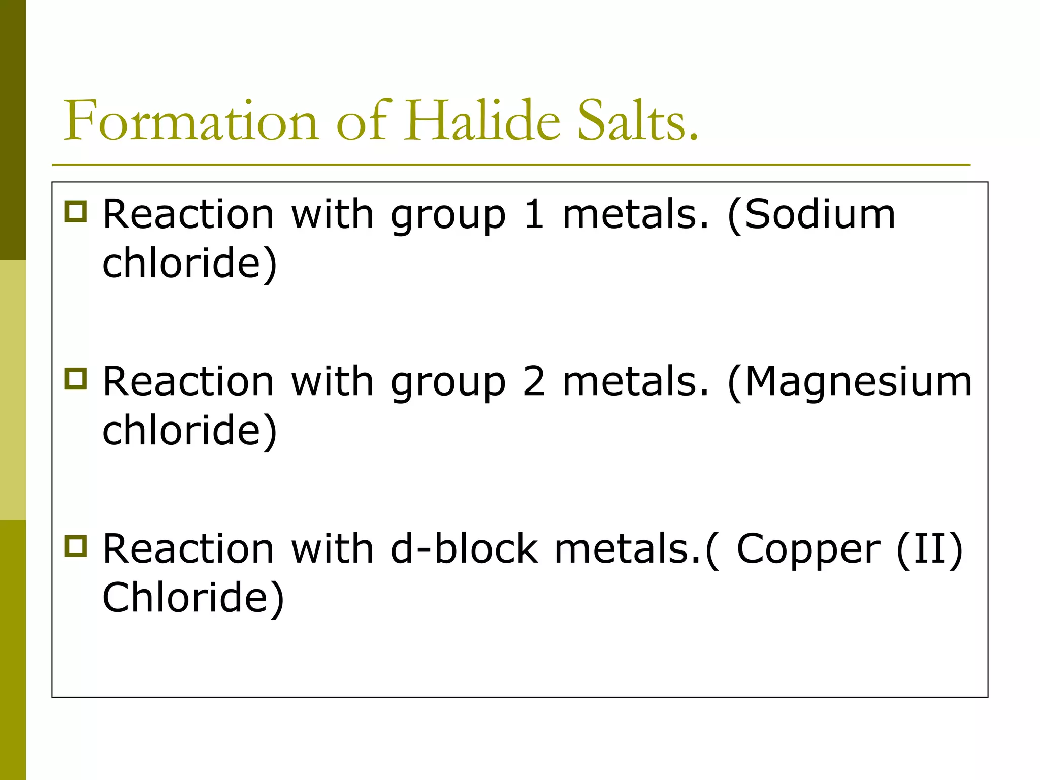 Formation of Halide Salts. Reaction with group 1 metals. (Sodium chloride) Reaction with group 2 metals. (Magnesium chloride) Reaction with d-block metals.( Copper (II) Chloride) 