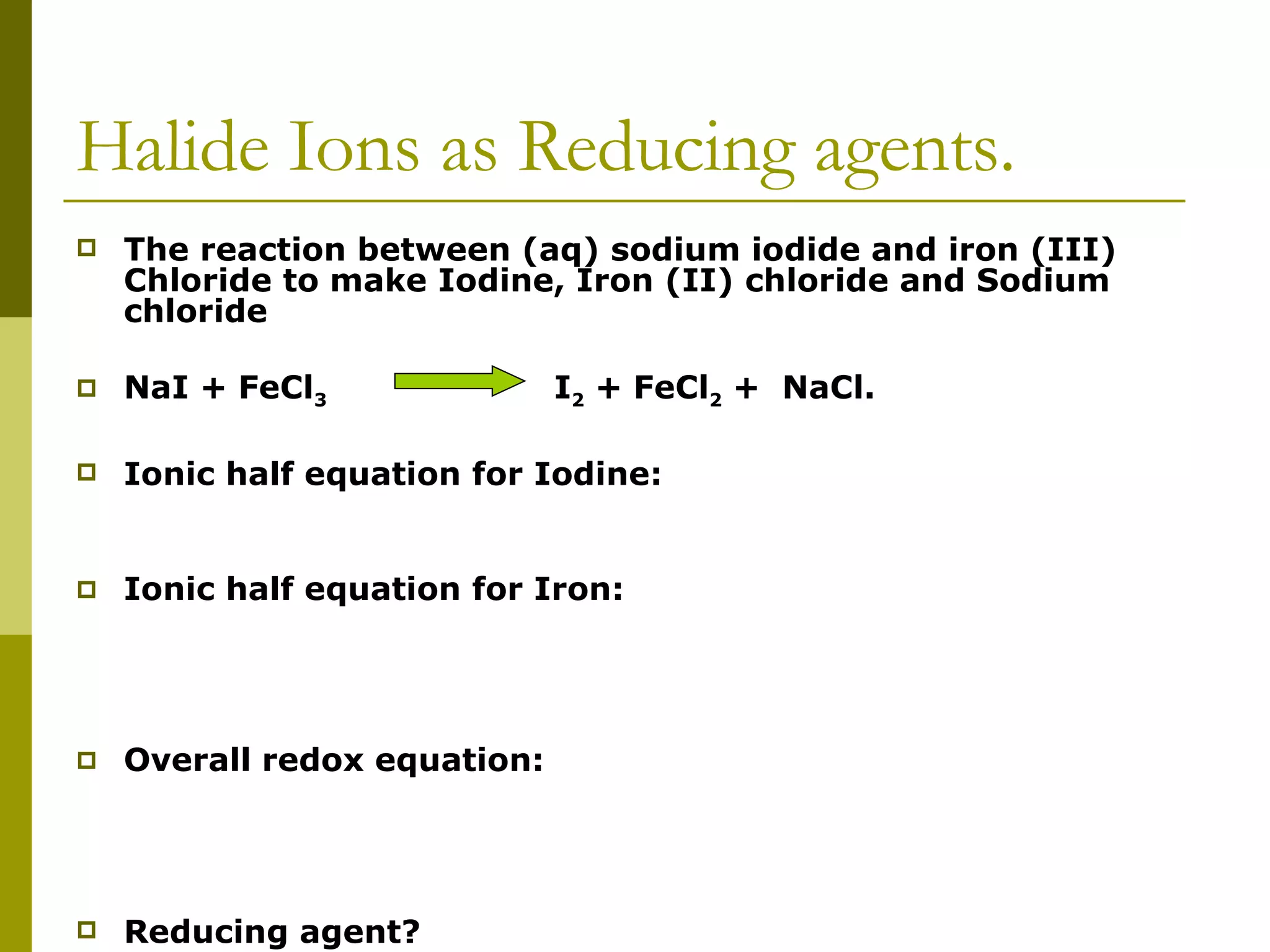 Halide Ions as Reducing agents. The reaction between (aq) sodium iodide and iron (III) Chloride to make Iodine, Iron (II) chloride and Sodium chloride NaI + FeCl 3  I 2  + FeCl 2  +  NaCl.   Ionic half equation for Iodine: Ionic half equation for Iron:   Overall redox equation:   Reducing agent? 