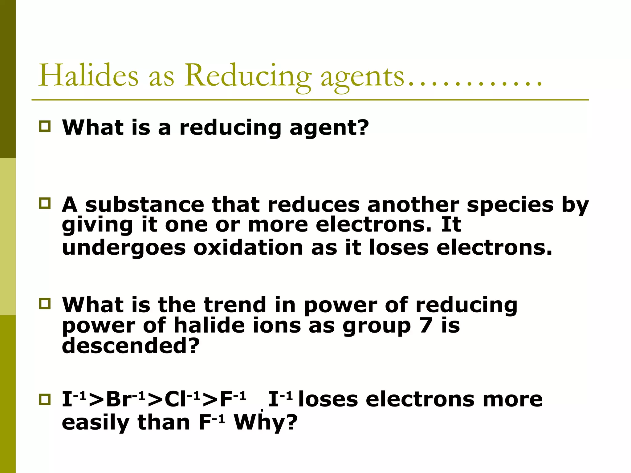 Halides as Reducing agents………… What is a reducing agent? A substance that reduces another species by giving it one or more electrons.   It undergoes oxidation as it loses electrons.   What is the trend in power of reducing power of halide ions as group 7 is descended? I -1 >Br -1 >Cl -1 >F -1   .  I -1  loses electrons more easily than F -1  Why?   