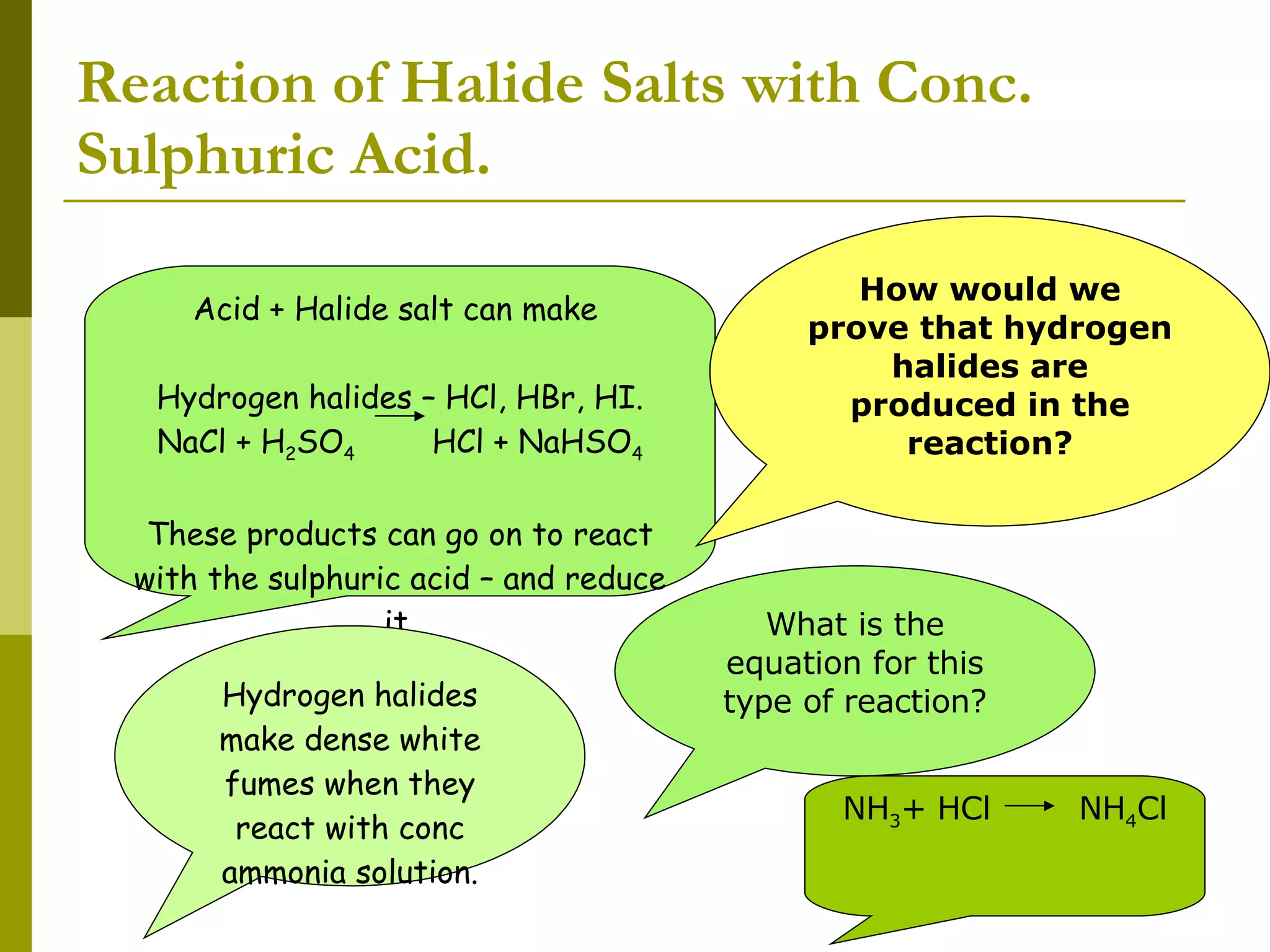 Reaction of Halide Salts with Conc. Sulphuric Acid. Acid + Halide salt can make  Hydrogen halides – HCl, HBr, HI. NaCl + H 2 SO 4  HCl + NaHSO 4 These products can go on to react with the sulphuric acid – and reduce it. How would we prove that hydrogen halides are produced in the reaction? Hydrogen halides make dense white fumes when they react with conc ammonia solution. What is the equation for this type of reaction? NH 3 + HCl  NH 4 Cl 