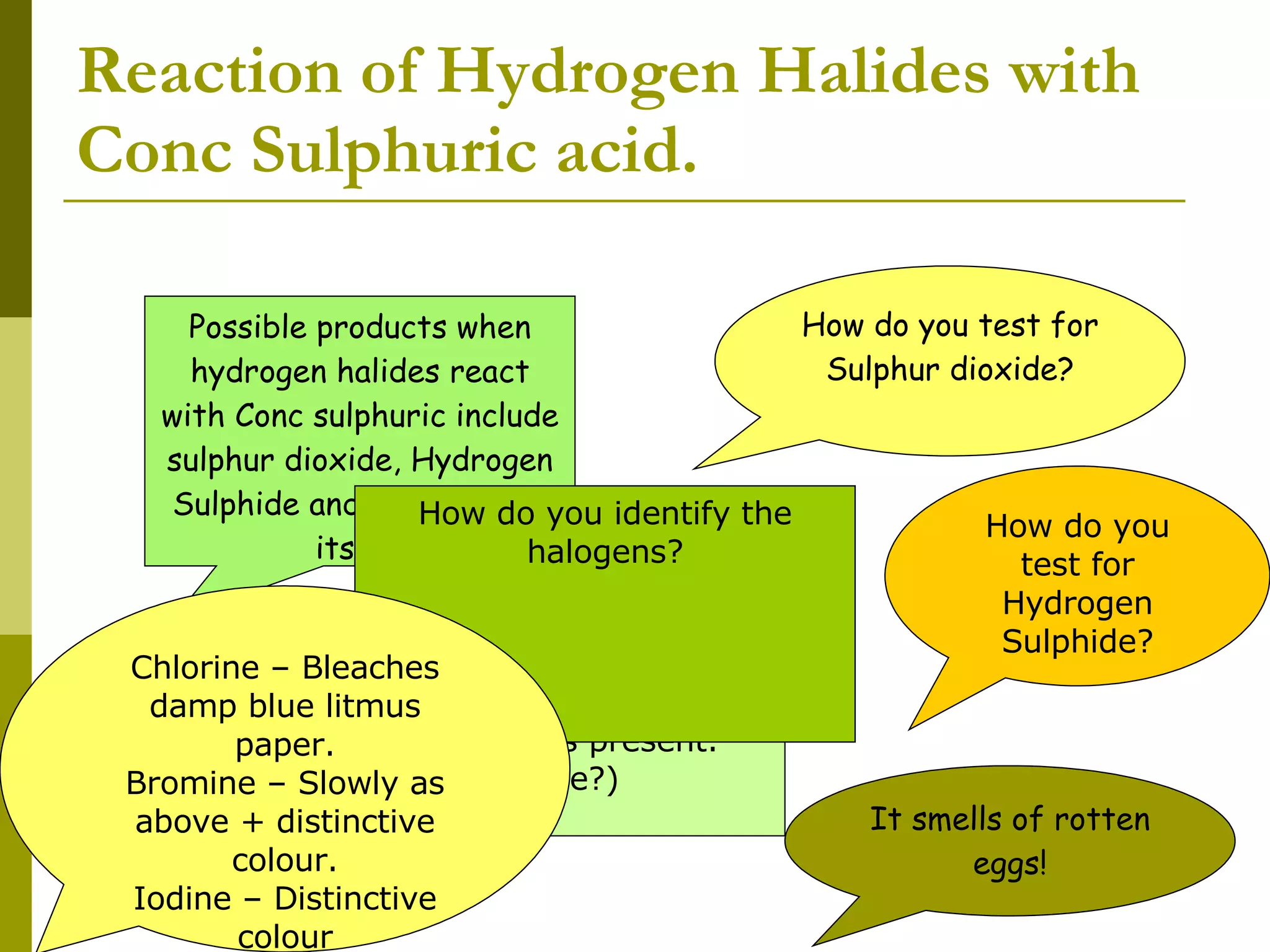 Reaction of Hydrogen Halides with Conc Sulphuric acid. Possible products when hydrogen halides react with Conc sulphuric include sulphur dioxide, Hydrogen Sulphide and the Halogen itself. How do you test for Sulphur dioxide? Acidified potassium dichromate paper turns form orange to green if sulphur dioxide is present. (Reaction type?)  How do you test for Hydrogen Sulphide? It smells of rotten eggs! How do you identify the halogens? Chlorine – Bleaches damp blue litmus paper. Bromine – Slowly as above + distinctive colour. Iodine – Distinctive colour 