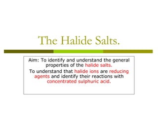 The Halide Salts. Aim: To identify and understand the general properties of the  halide salts. To understand that  halide ions  are  reducing agents  and identify their reactions with  concentrated sulphuric acid. 