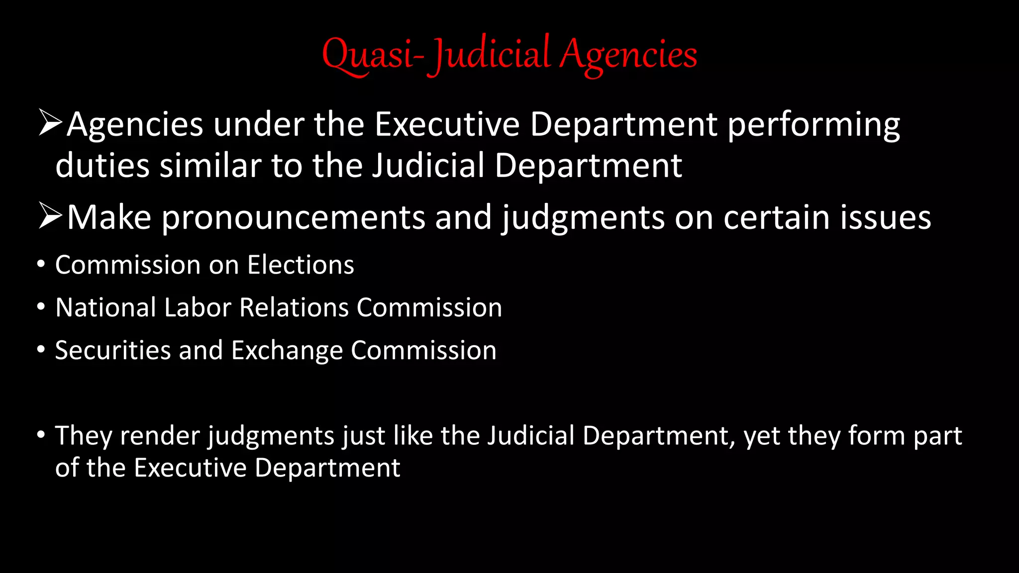 Quasi- Judicial Agencies
Agencies under the Executive Department performing
duties similar to the Judicial Department
Make pronouncements and judgments on certain issues
• Commission on Elections
• National Labor Relations Commission
• Securities and Exchange Commission
• They render judgments just like the Judicial Department, yet they form part
of the Executive Department
 