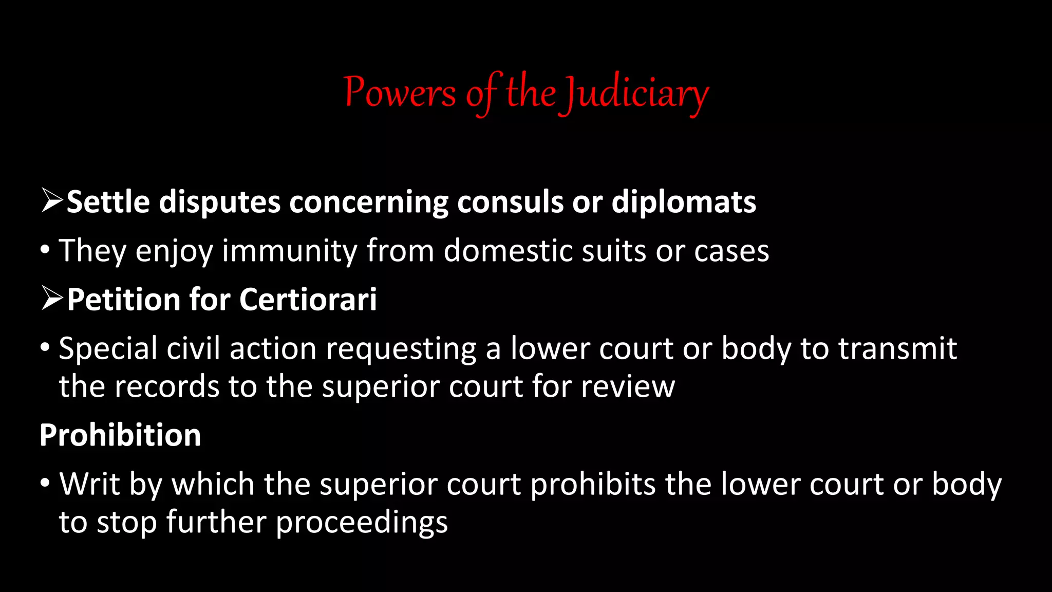 Powers of the Judiciary
Settle disputes concerning consuls or diplomats
• They enjoy immunity from domestic suits or cases
Petition for Certiorari
• Special civil action requesting a lower court or body to transmit
the records to the superior court for review
Prohibition
• Writ by which the superior court prohibits the lower court or body
to stop further proceedings
 