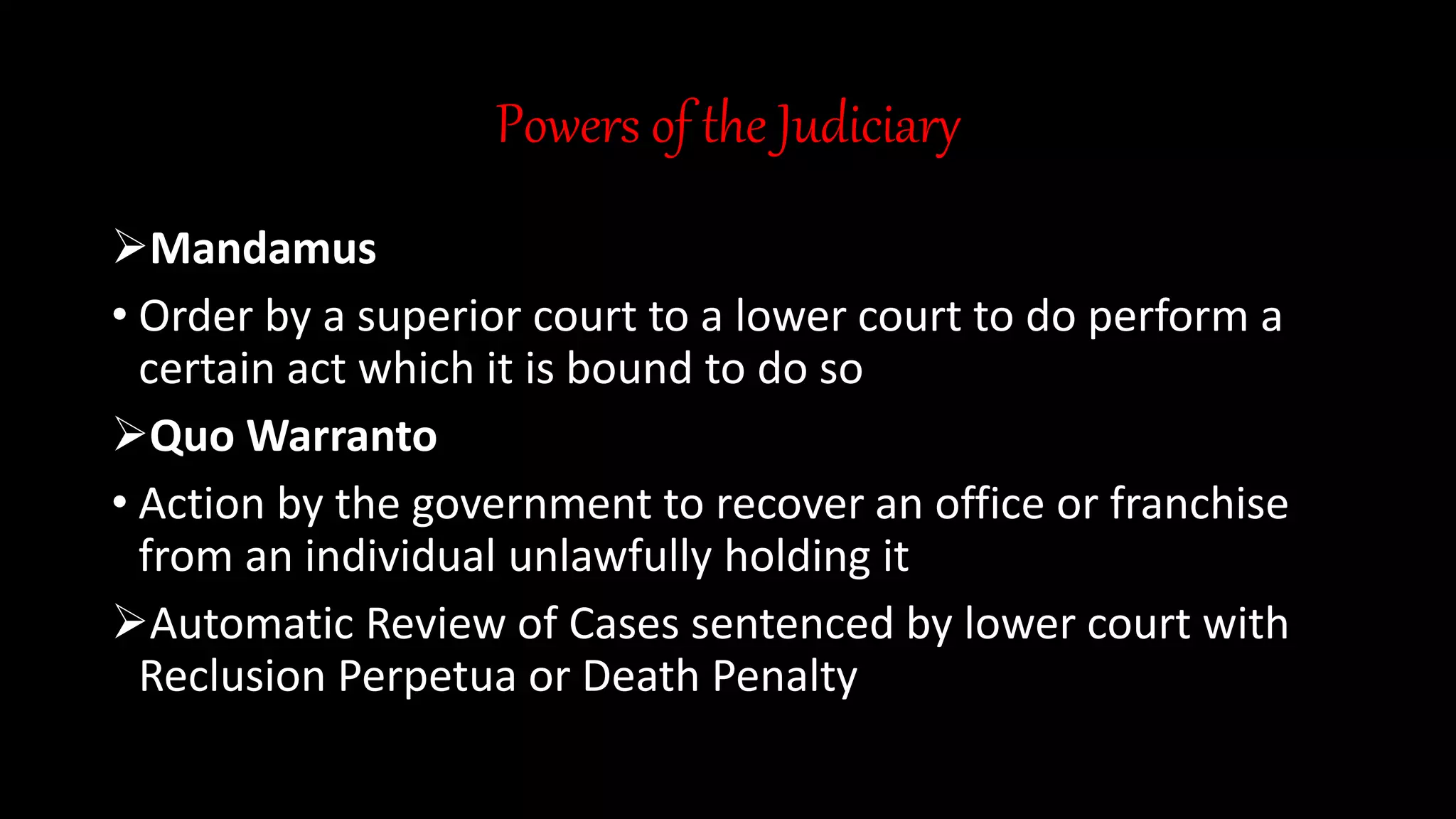 Powers of the Judiciary
Mandamus
• Order by a superior court to a lower court to do perform a
certain act which it is bound to do so
Quo Warranto
• Action by the government to recover an office or franchise
from an individual unlawfully holding it
Automatic Review of Cases sentenced by lower court with
Reclusion Perpetua or Death Penalty
 