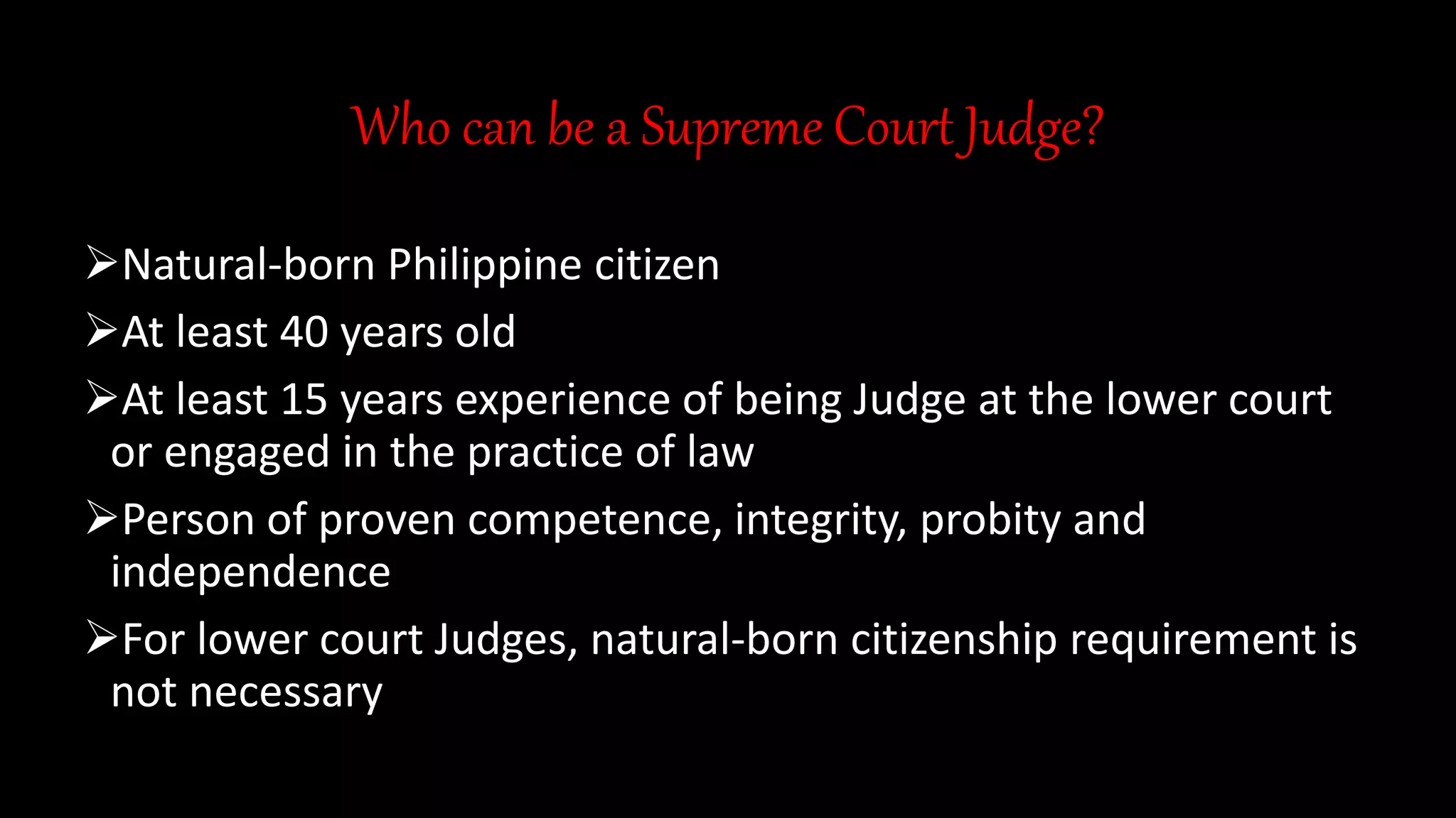 Who can be a Supreme Court Judge?
Natural-born Philippine citizen
At least 40 years old
At least 15 years experience of being Judge at the lower court
or engaged in the practice of law
Person of proven competence, integrity, probity and
independence
For lower court Judges, natural-born citizenship requirement is
not necessary
 