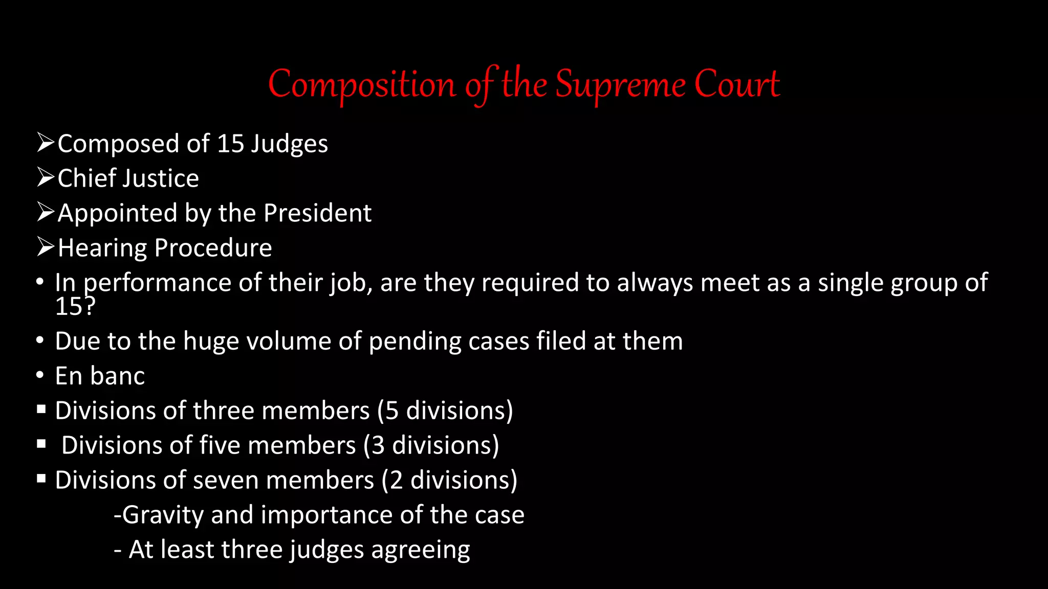 Composition of the Supreme Court
Composed of 15 Judges
Chief Justice
Appointed by the President
Hearing Procedure
• In performance of their job, are they required to always meet as a single group of
15?
• Due to the huge volume of pending cases filed at them
• En banc
 Divisions of three members (5 divisions)
 Divisions of five members (3 divisions)
 Divisions of seven members (2 divisions)
-Gravity and importance of the case
- At least three judges agreeing
 