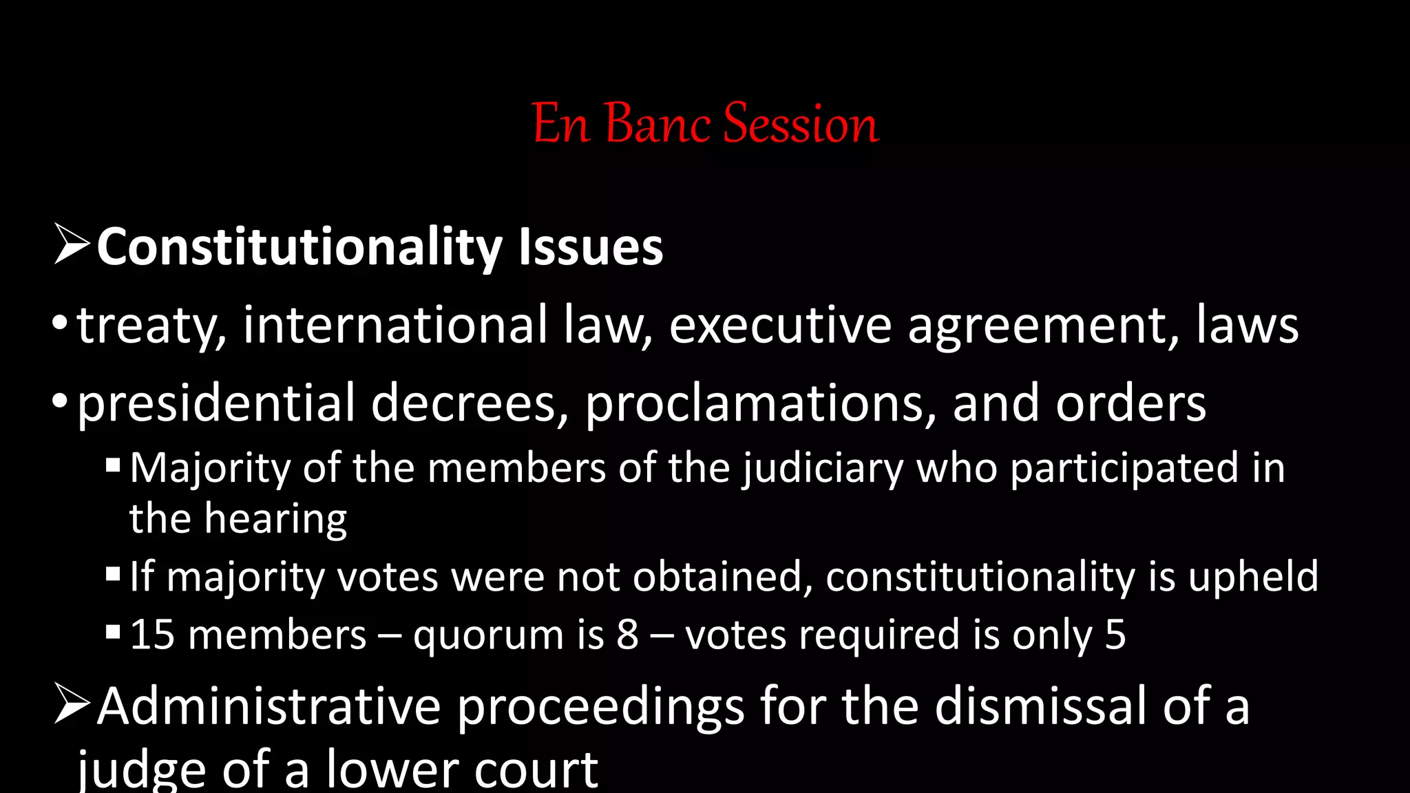 En Banc Session
Constitutionality Issues
•treaty, international law, executive agreement, laws
•presidential decrees, proclamations, and orders
Majority of the members of the judiciary who participated in
the hearing
If majority votes were not obtained, constitutionality is upheld
15 members – quorum is 8 – votes required is only 5
Administrative proceedings for the dismissal of a
judge of a lower court
 