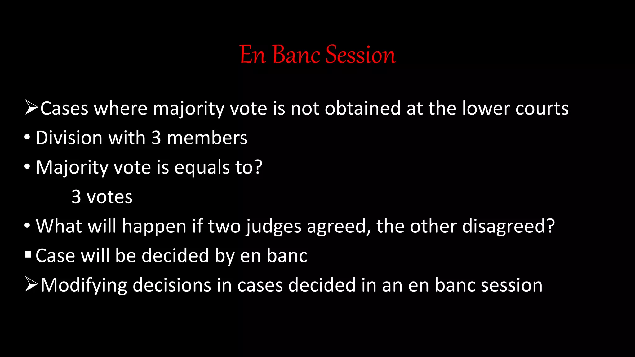 En Banc Session
Cases where majority vote is not obtained at the lower courts
• Division with 3 members
• Majority vote is equals to?
3 votes
• What will happen if two judges agreed, the other disagreed?
Case will be decided by en banc
Modifying decisions in cases decided in an en banc session
 