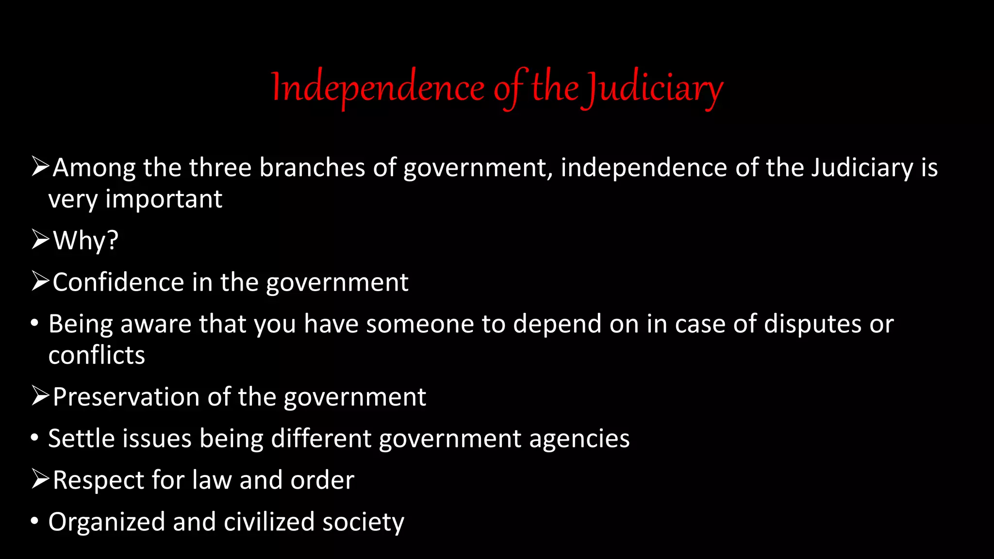 Independence of the Judiciary
Among the three branches of government, independence of the Judiciary is
very important
Why?
Confidence in the government
• Being aware that you have someone to depend on in case of disputes or
conflicts
Preservation of the government
• Settle issues being different government agencies
Respect for law and order
• Organized and civilized society
 