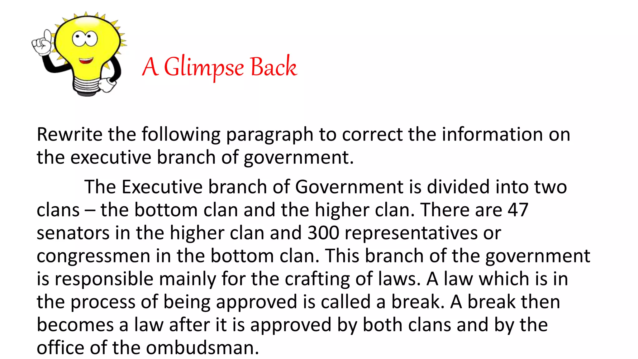 A Glimpse Back
Rewrite the following paragraph to correct the information on
the executive branch of government.
The Executive branch of Government is divided into two
clans – the bottom clan and the higher clan. There are 47
senators in the higher clan and 300 representatives or
congressmen in the bottom clan. This branch of the government
is responsible mainly for the crafting of laws. A law which is in
the process of being approved is called a break. A break then
becomes a law after it is approved by both clans and by the
office of the ombudsman.
 