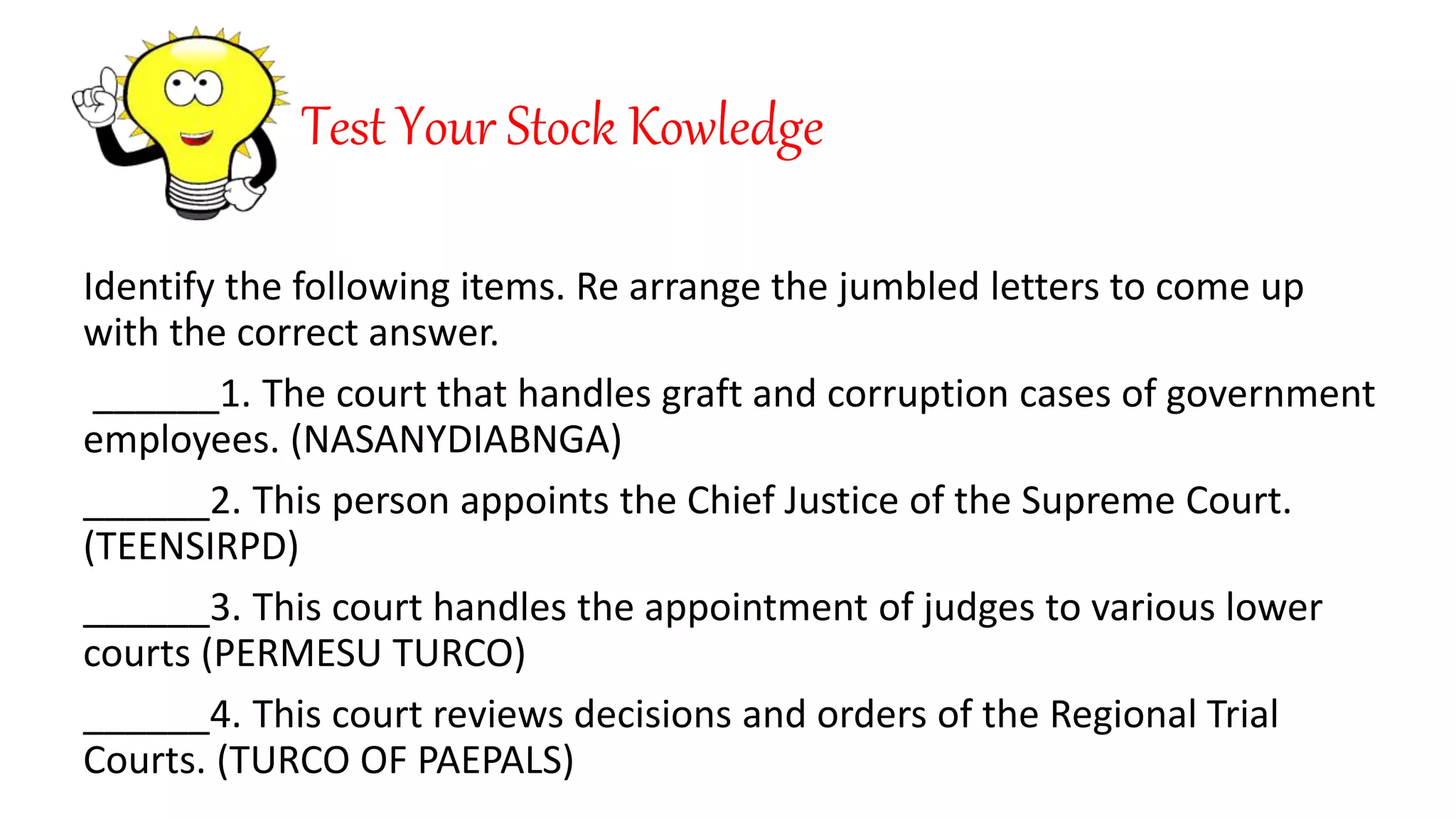 Test Your Stock Kowledge
Identify the following items. Re arrange the jumbled letters to come up
with the correct answer.
______1. The court that handles graft and corruption cases of government
employees. (NASANYDIABNGA)
______2. This person appoints the Chief Justice of the Supreme Court.
(TEENSIRPD)
______3. This court handles the appointment of judges to various lower
courts (PERMESU TURCO)
______4. This court reviews decisions and orders of the Regional Trial
Courts. (TURCO OF PAEPALS)
 