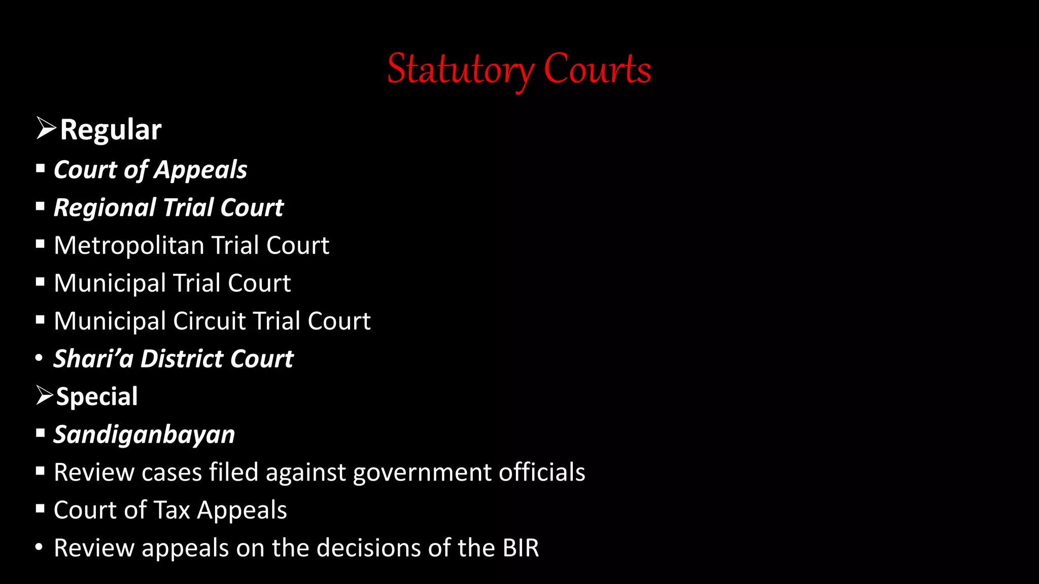 Statutory Courts
Regular
 Court of Appeals
 Regional Trial Court
 Metropolitan Trial Court
 Municipal Trial Court
 Municipal Circuit Trial Court
• Shari’a District Court
Special
 Sandiganbayan
 Review cases filed against government officials
 Court of Tax Appeals
• Review appeals on the decisions of the BIR
 