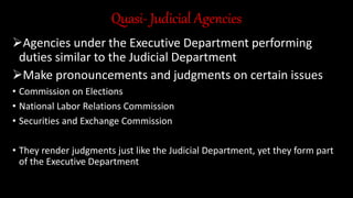 Quasi- Judicial Agencies
Agencies under the Executive Department performing
duties similar to the Judicial Department
Make pronouncements and judgments on certain issues
• Commission on Elections
• National Labor Relations Commission
• Securities and Exchange Commission
• They render judgments just like the Judicial Department, yet they form part
of the Executive Department
 