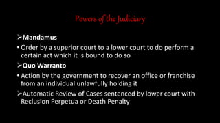 Powers of the Judiciary
Mandamus
• Order by a superior court to a lower court to do perform a
certain act which it is bound to do so
Quo Warranto
• Action by the government to recover an office or franchise
from an individual unlawfully holding it
Automatic Review of Cases sentenced by lower court with
Reclusion Perpetua or Death Penalty
 