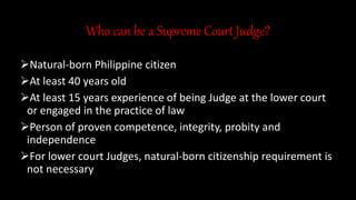 Who can be a Supreme Court Judge?
Natural-born Philippine citizen
At least 40 years old
At least 15 years experience of being Judge at the lower court
or engaged in the practice of law
Person of proven competence, integrity, probity and
independence
For lower court Judges, natural-born citizenship requirement is
not necessary
 