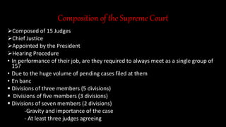 Composition of the Supreme Court
Composed of 15 Judges
Chief Justice
Appointed by the President
Hearing Procedure
• In performance of their job, are they required to always meet as a single group of
15?
• Due to the huge volume of pending cases filed at them
• En banc
 Divisions of three members (5 divisions)
 Divisions of five members (3 divisions)
 Divisions of seven members (2 divisions)
-Gravity and importance of the case
- At least three judges agreeing
 