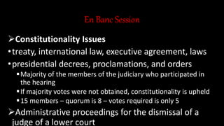 En Banc Session
Constitutionality Issues
•treaty, international law, executive agreement, laws
•presidential decrees, proclamations, and orders
Majority of the members of the judiciary who participated in
the hearing
If majority votes were not obtained, constitutionality is upheld
15 members – quorum is 8 – votes required is only 5
Administrative proceedings for the dismissal of a
judge of a lower court
 